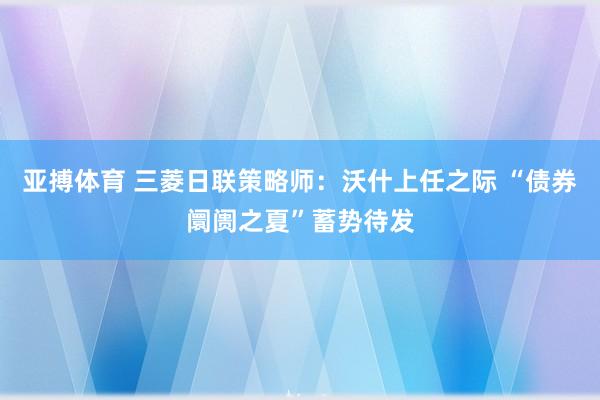 亚搏体育 三菱日联策略师:沃什上任之际 “债券阛阓之夏”蓄势待发