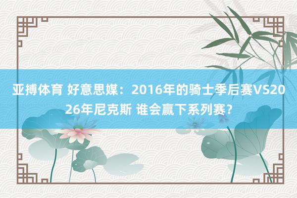 亚搏体育 好意思媒：2016年的骑士季后赛VS2026年尼克斯 谁会赢下系列赛？