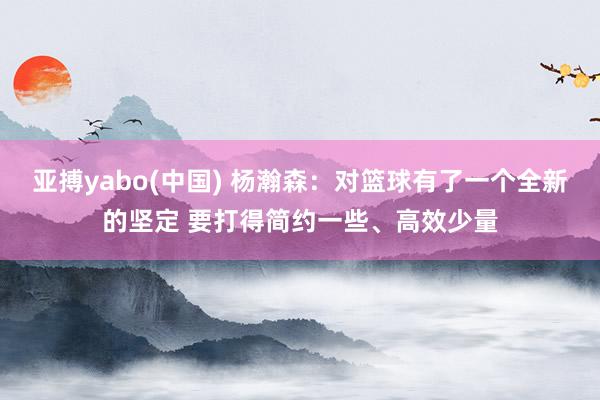 亚搏yabo(中国) 杨瀚森:对篮球有了一个全新的坚定 要打得简约一些、高效少量
