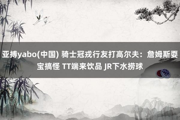 亚搏yabo(中国) 骑士冠戎行友打高尔夫：詹姆斯耍宝搞怪 TT端来饮品 JR下水捞球