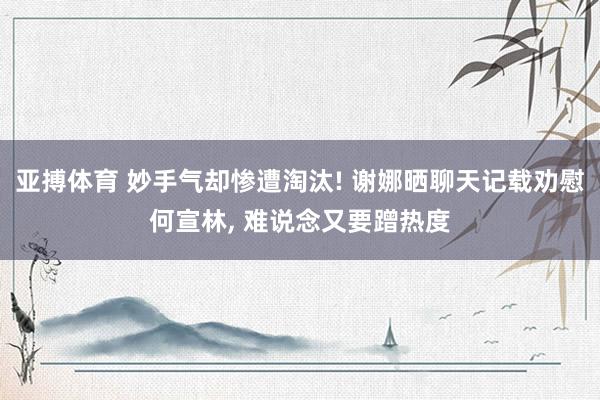 亚搏体育 妙手气却惨遭淘汰! 谢娜晒聊天记载劝慰何宣林, 难说念又要蹭热度