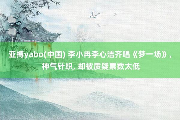 亚搏yabo(中国) 李小冉李心洁齐唱《梦一场》， 神气针织， 却被质疑票数太低